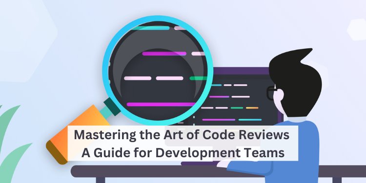 Mastering the Art of Code Reviews: A Guide for Development Teams