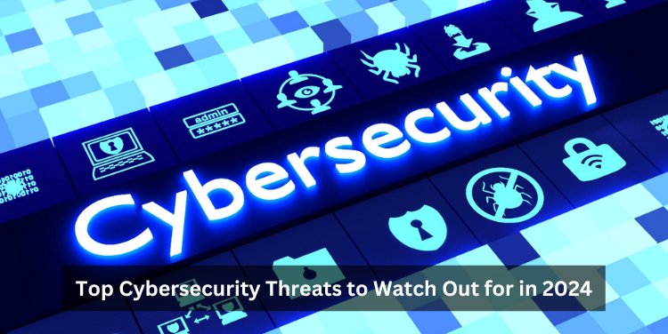 Top Cybersecurity Threats to Watch Out for in 2024