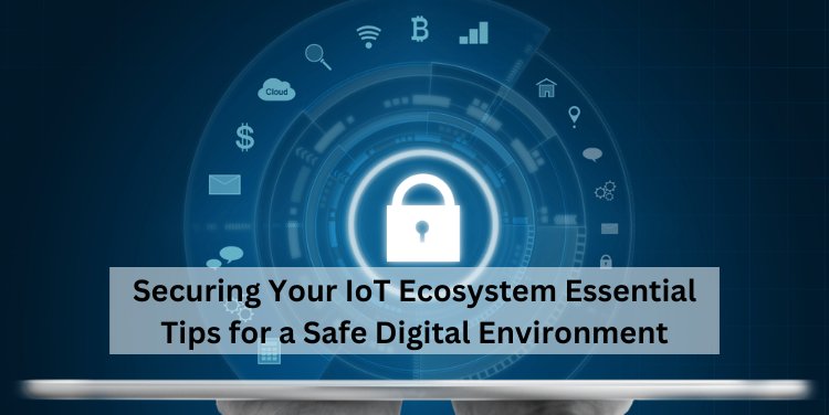 Securing Your IoT Ecosystem: Essential Tips for a Safe Digital Environment