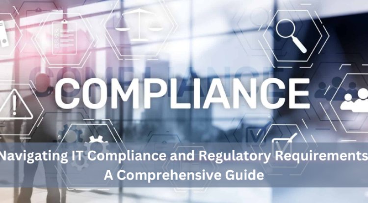 Navigating IT Compliance and Regulatory Requirements: A Comprehensive Guide