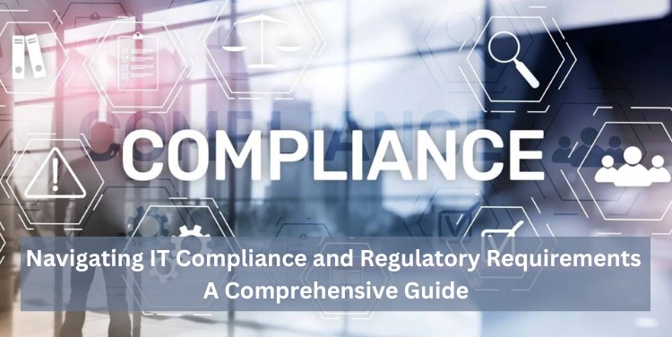 Navigating IT Compliance and Regulatory Requirements: A Comprehensive Guide