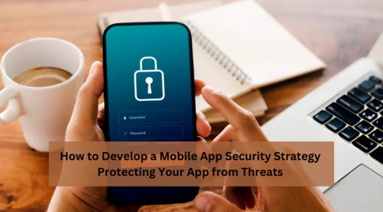 How to Develop a Mobile App Security Strategy: Protecting Your App from Threats 
