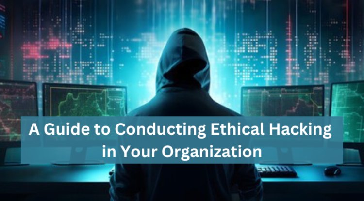 A Guide to Conducting Ethical Hacking in Your Organization