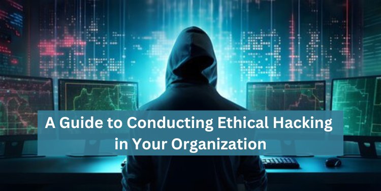 A Guide to Conducting Ethical Hacking in Your Organization